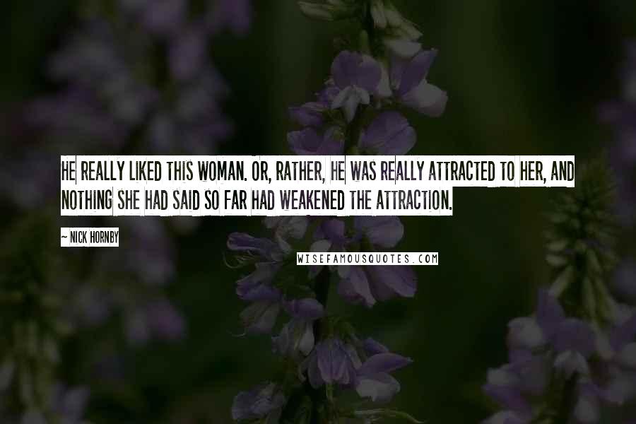 Nick Hornby Quotes: He really liked this woman. Or, rather, he was really attracted to her, and nothing she had said so far had weakened the attraction.