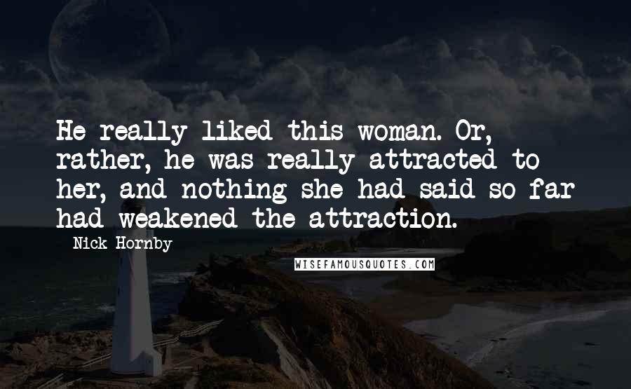 Nick Hornby Quotes: He really liked this woman. Or, rather, he was really attracted to her, and nothing she had said so far had weakened the attraction.