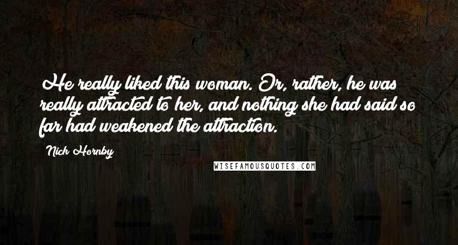 Nick Hornby Quotes: He really liked this woman. Or, rather, he was really attracted to her, and nothing she had said so far had weakened the attraction.