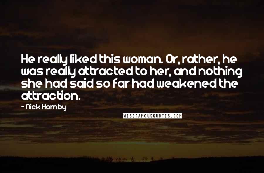 Nick Hornby Quotes: He really liked this woman. Or, rather, he was really attracted to her, and nothing she had said so far had weakened the attraction.