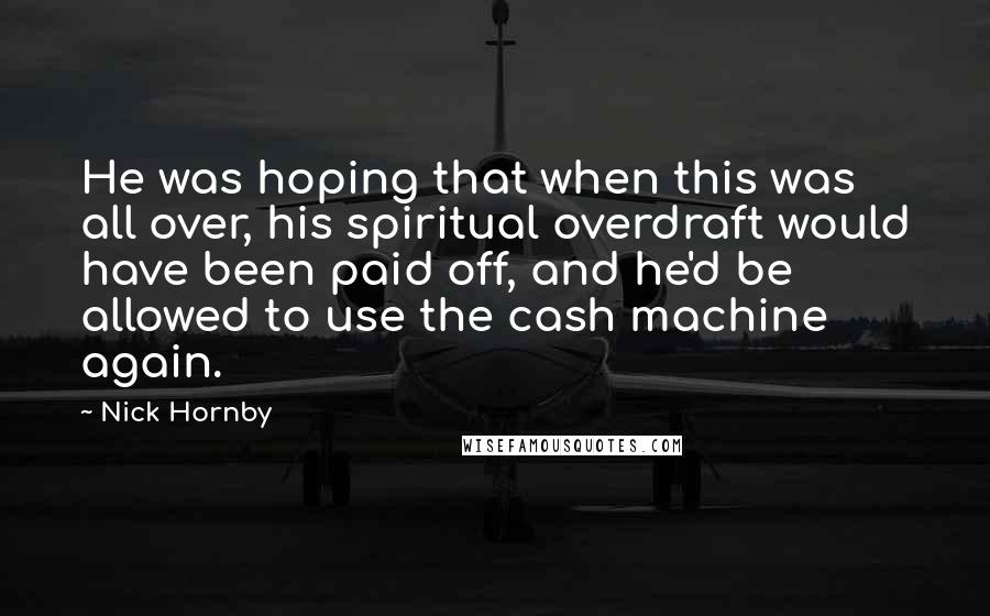 Nick Hornby Quotes: He was hoping that when this was all over, his spiritual overdraft would have been paid off, and he'd be allowed to use the cash machine again.