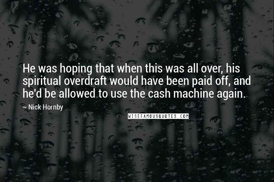 Nick Hornby Quotes: He was hoping that when this was all over, his spiritual overdraft would have been paid off, and he'd be allowed to use the cash machine again.