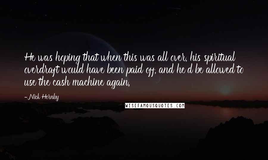 Nick Hornby Quotes: He was hoping that when this was all over, his spiritual overdraft would have been paid off, and he'd be allowed to use the cash machine again.