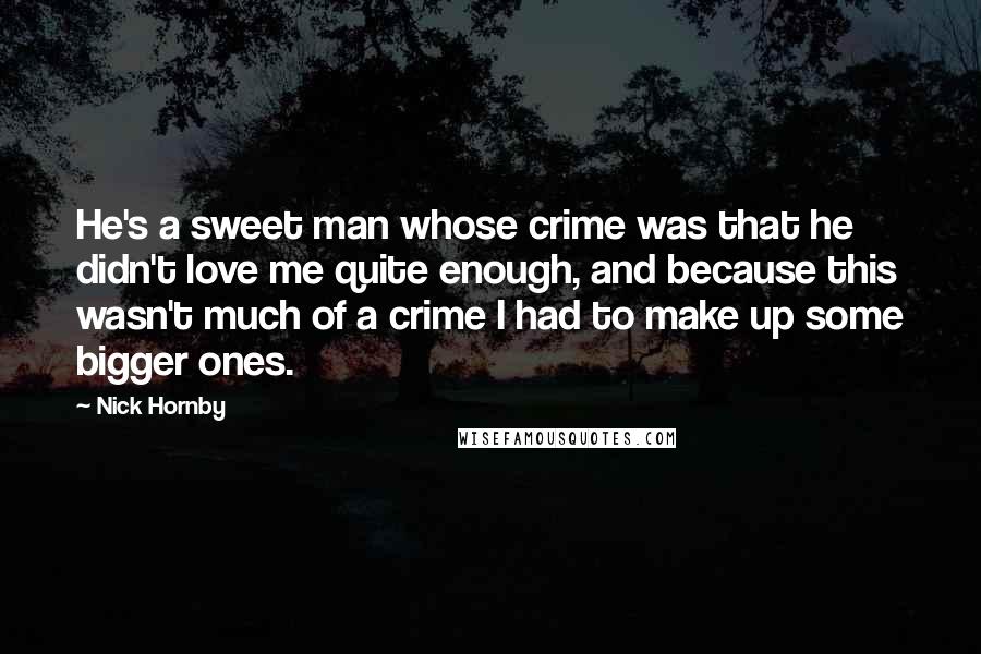 Nick Hornby Quotes: He's a sweet man whose crime was that he didn't love me quite enough, and because this wasn't much of a crime I had to make up some bigger ones.