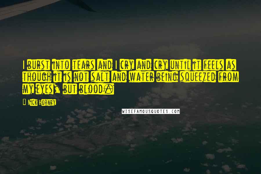Nick Hornby Quotes: I burst into tears and I cry and cry until it feels as though it is not salt and water being squeezed from my eyes, but blood.