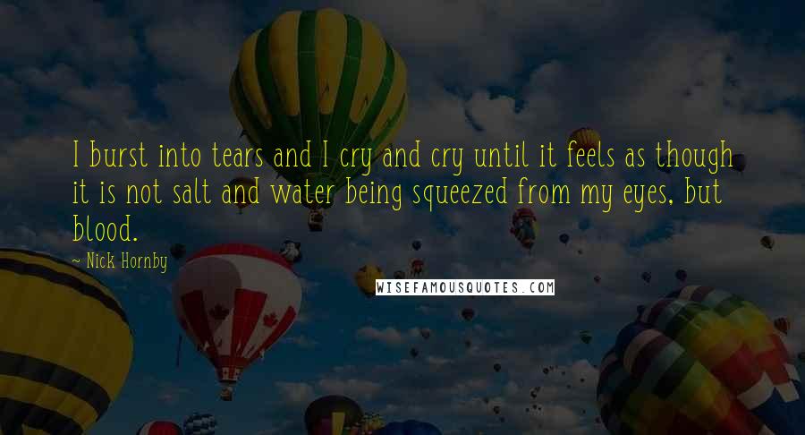 Nick Hornby Quotes: I burst into tears and I cry and cry until it feels as though it is not salt and water being squeezed from my eyes, but blood.