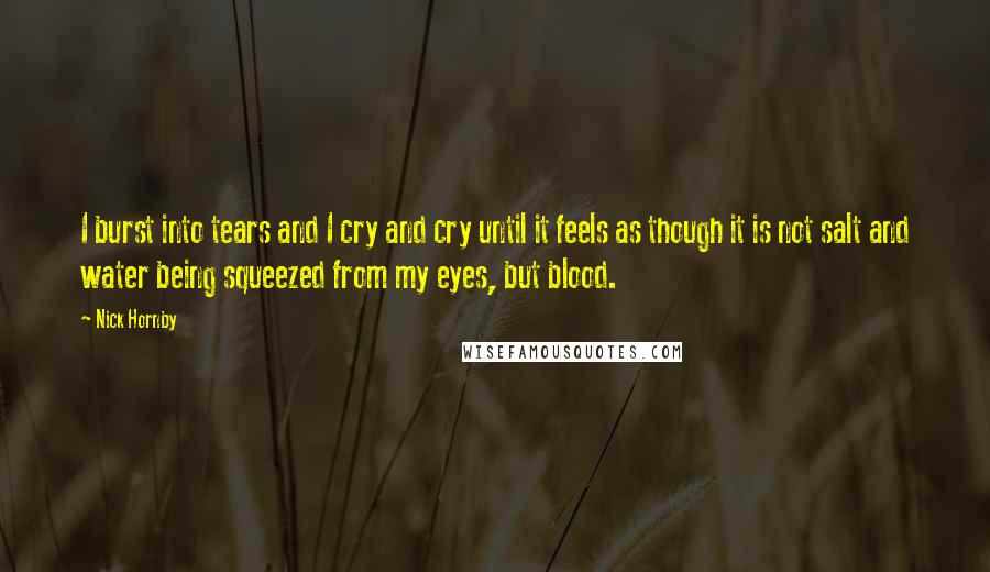Nick Hornby Quotes: I burst into tears and I cry and cry until it feels as though it is not salt and water being squeezed from my eyes, but blood.