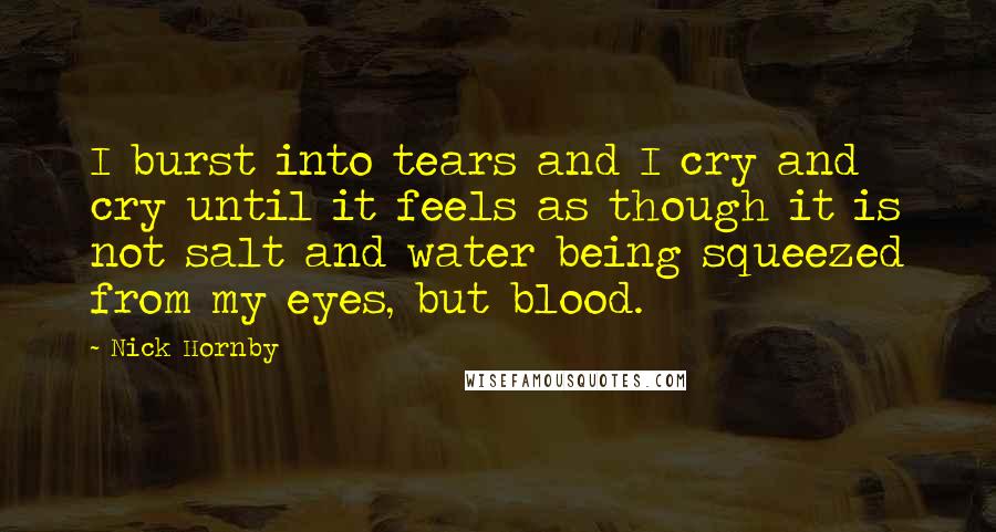 Nick Hornby Quotes: I burst into tears and I cry and cry until it feels as though it is not salt and water being squeezed from my eyes, but blood.