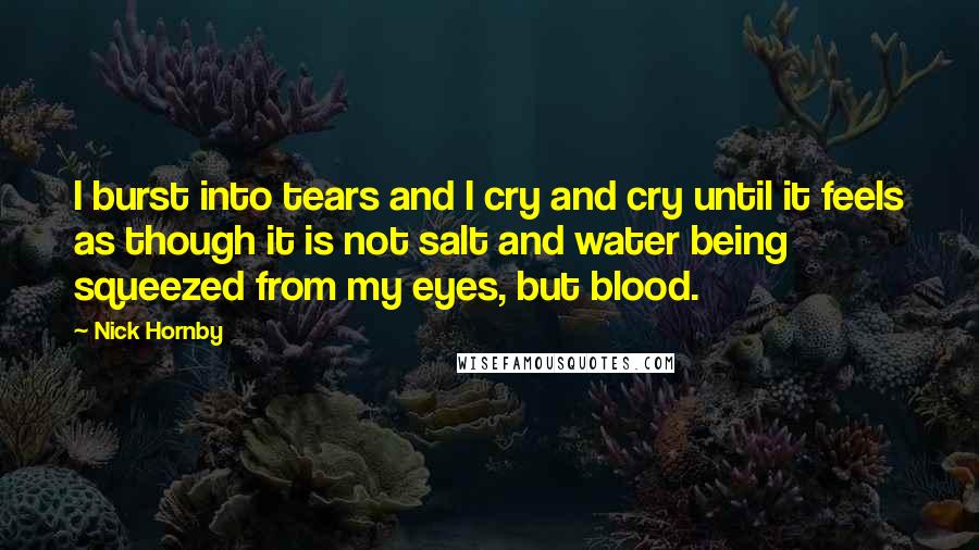 Nick Hornby Quotes: I burst into tears and I cry and cry until it feels as though it is not salt and water being squeezed from my eyes, but blood.