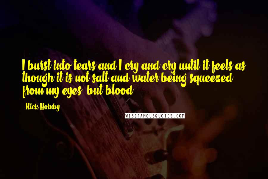 Nick Hornby Quotes: I burst into tears and I cry and cry until it feels as though it is not salt and water being squeezed from my eyes, but blood.