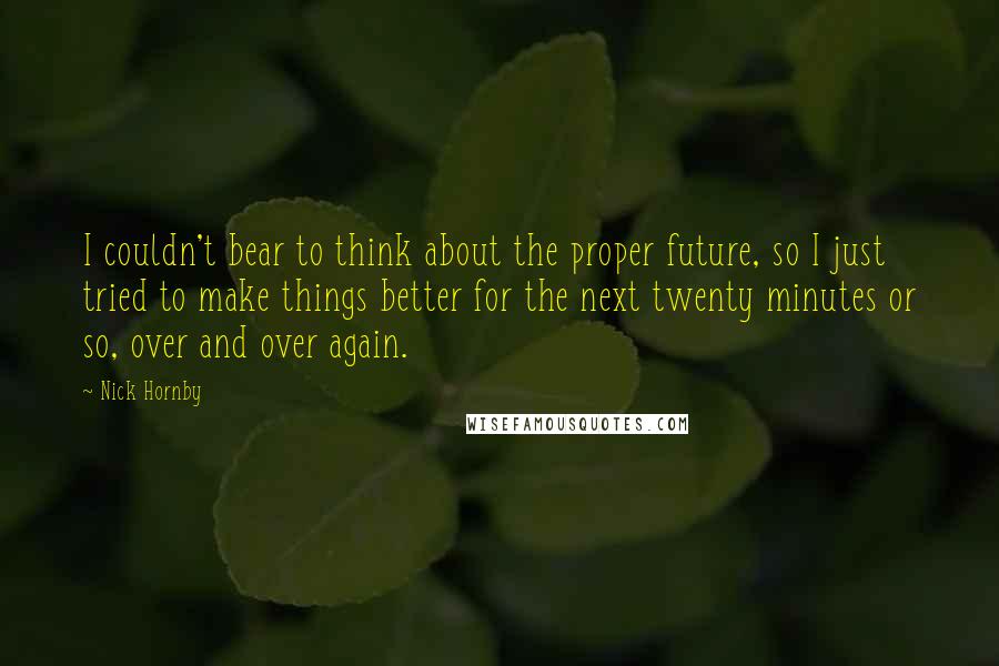 Nick Hornby Quotes: I couldn't bear to think about the proper future, so I just tried to make things better for the next twenty minutes or so, over and over again.