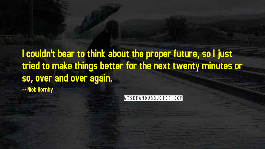 Nick Hornby Quotes: I couldn't bear to think about the proper future, so I just tried to make things better for the next twenty minutes or so, over and over again.