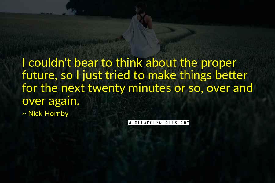 Nick Hornby Quotes: I couldn't bear to think about the proper future, so I just tried to make things better for the next twenty minutes or so, over and over again.