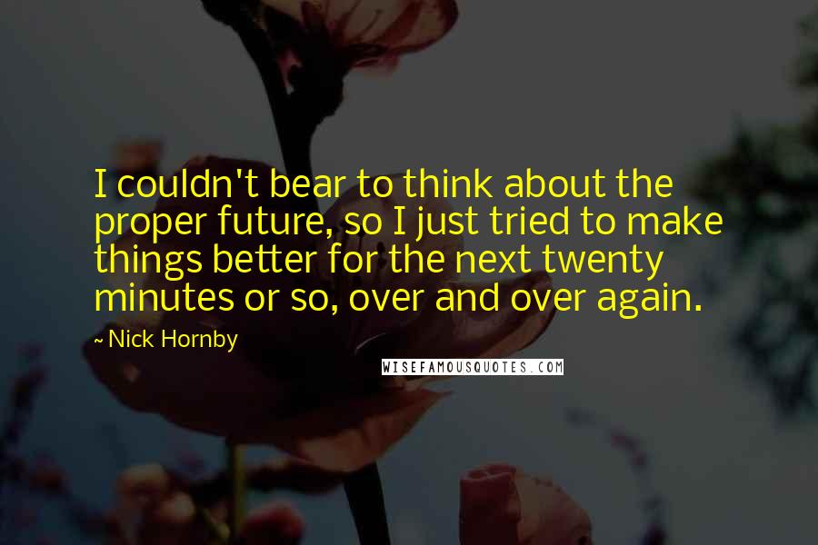 Nick Hornby Quotes: I couldn't bear to think about the proper future, so I just tried to make things better for the next twenty minutes or so, over and over again.
