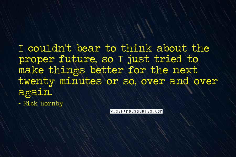 Nick Hornby Quotes: I couldn't bear to think about the proper future, so I just tried to make things better for the next twenty minutes or so, over and over again.