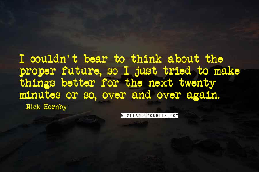 Nick Hornby Quotes: I couldn't bear to think about the proper future, so I just tried to make things better for the next twenty minutes or so, over and over again.