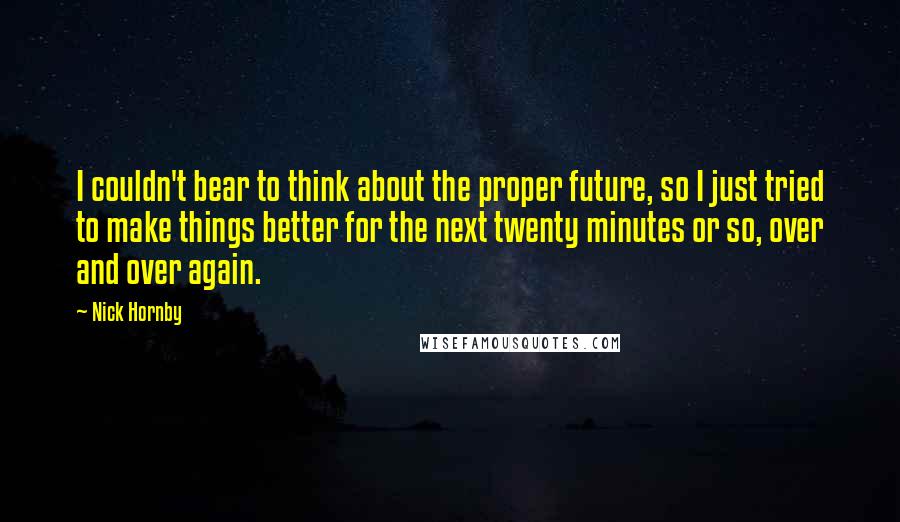 Nick Hornby Quotes: I couldn't bear to think about the proper future, so I just tried to make things better for the next twenty minutes or so, over and over again.