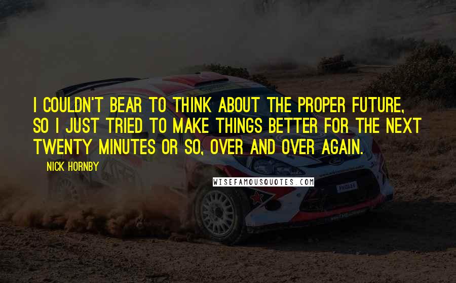 Nick Hornby Quotes: I couldn't bear to think about the proper future, so I just tried to make things better for the next twenty minutes or so, over and over again.