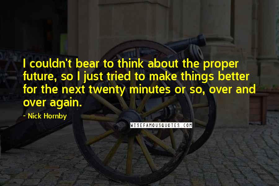 Nick Hornby Quotes: I couldn't bear to think about the proper future, so I just tried to make things better for the next twenty minutes or so, over and over again.