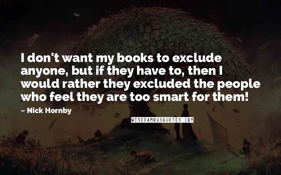 Nick Hornby Quotes: I don't want my books to exclude anyone, but if they have to, then I would rather they excluded the people who feel they are too smart for them!