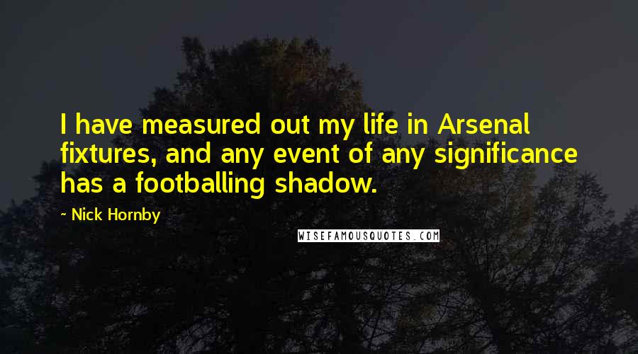 Nick Hornby Quotes: I have measured out my life in Arsenal fixtures, and any event of any significance has a footballing shadow.