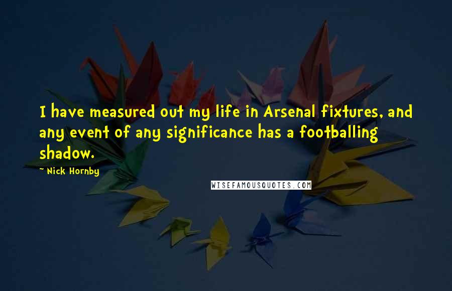 Nick Hornby Quotes: I have measured out my life in Arsenal fixtures, and any event of any significance has a footballing shadow.