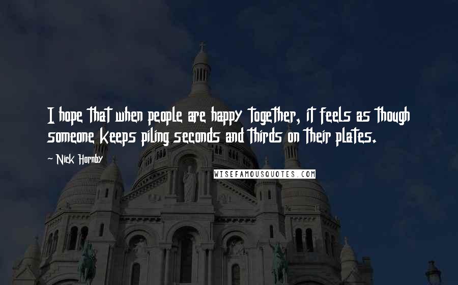 Nick Hornby Quotes: I hope that when people are happy together, it feels as though someone keeps piling seconds and thirds on their plates.