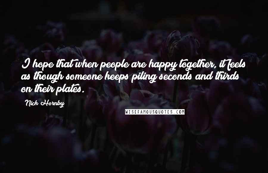 Nick Hornby Quotes: I hope that when people are happy together, it feels as though someone keeps piling seconds and thirds on their plates.