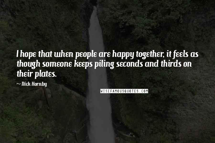 Nick Hornby Quotes: I hope that when people are happy together, it feels as though someone keeps piling seconds and thirds on their plates.