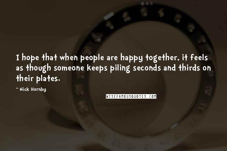 Nick Hornby Quotes: I hope that when people are happy together, it feels as though someone keeps piling seconds and thirds on their plates.