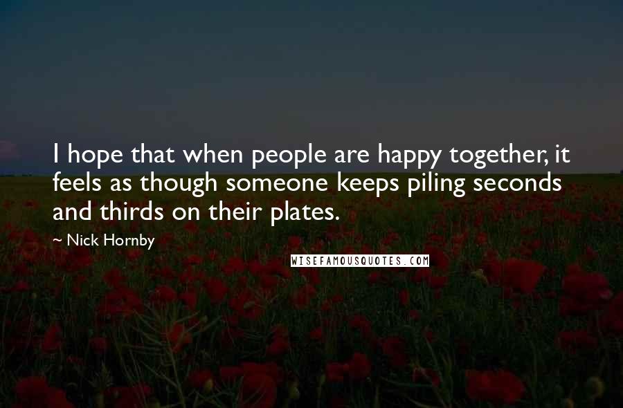 Nick Hornby Quotes: I hope that when people are happy together, it feels as though someone keeps piling seconds and thirds on their plates.