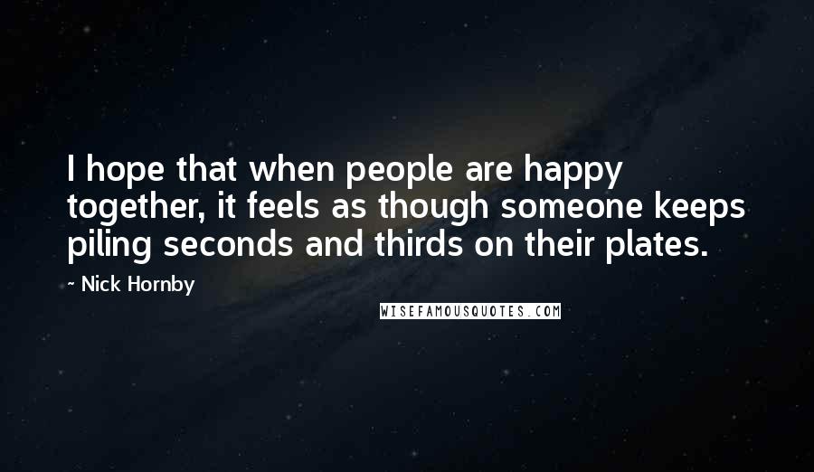 Nick Hornby Quotes: I hope that when people are happy together, it feels as though someone keeps piling seconds and thirds on their plates.