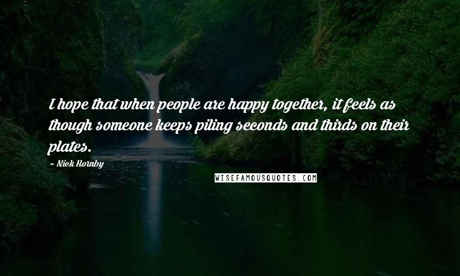 Nick Hornby Quotes: I hope that when people are happy together, it feels as though someone keeps piling seconds and thirds on their plates.