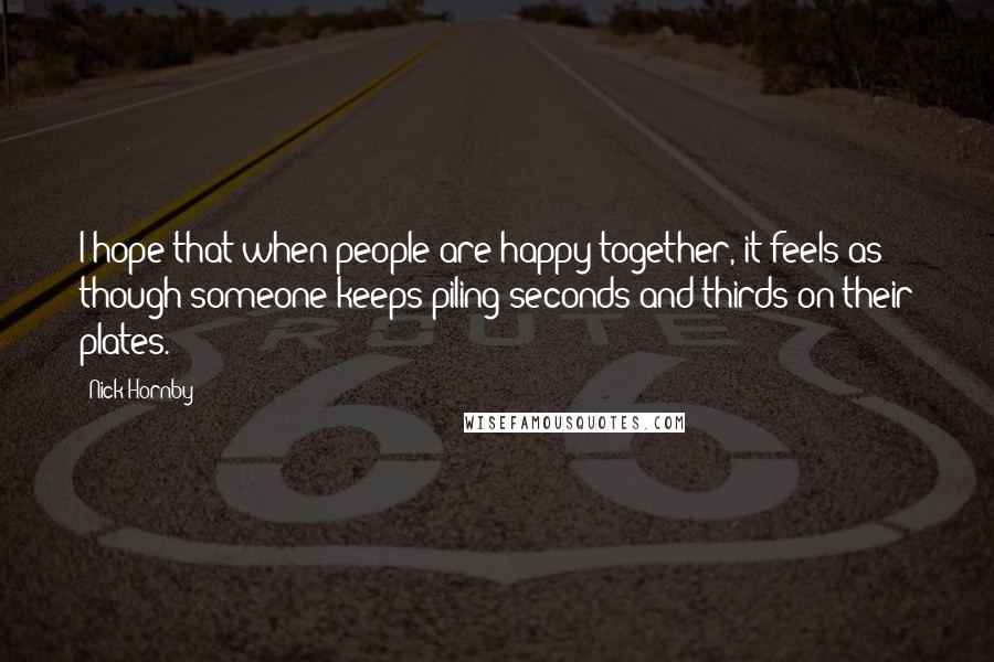 Nick Hornby Quotes: I hope that when people are happy together, it feels as though someone keeps piling seconds and thirds on their plates.