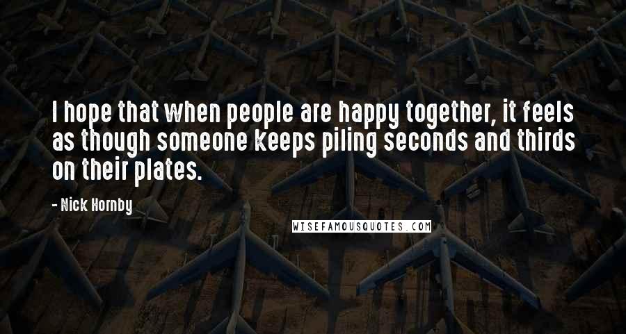 Nick Hornby Quotes: I hope that when people are happy together, it feels as though someone keeps piling seconds and thirds on their plates.