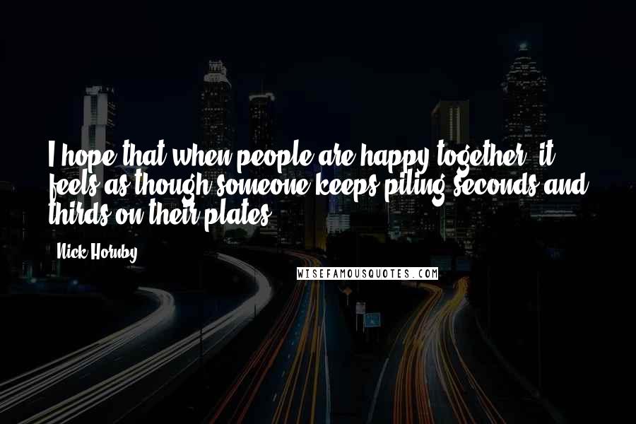 Nick Hornby Quotes: I hope that when people are happy together, it feels as though someone keeps piling seconds and thirds on their plates.