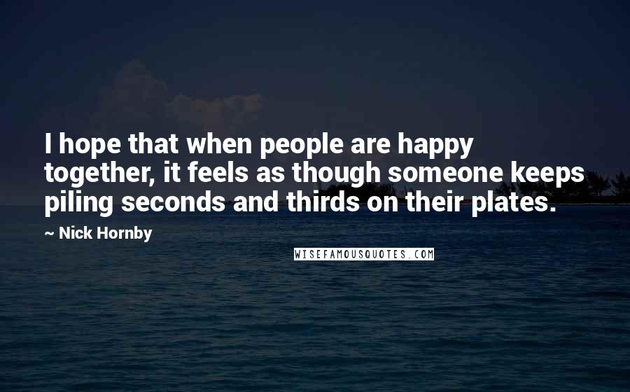 Nick Hornby Quotes: I hope that when people are happy together, it feels as though someone keeps piling seconds and thirds on their plates.