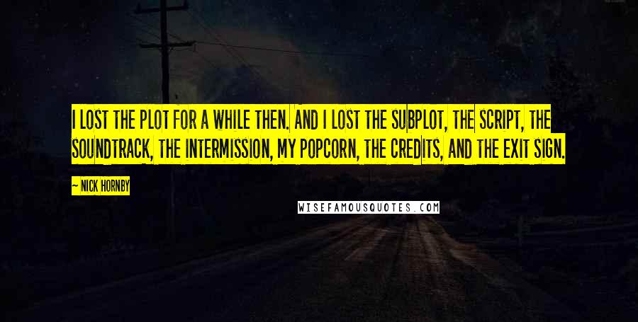 Nick Hornby Quotes: I lost the plot for a while then. And I lost the subplot, the script, the soundtrack, the intermission, my popcorn, the credits, and the exit sign.