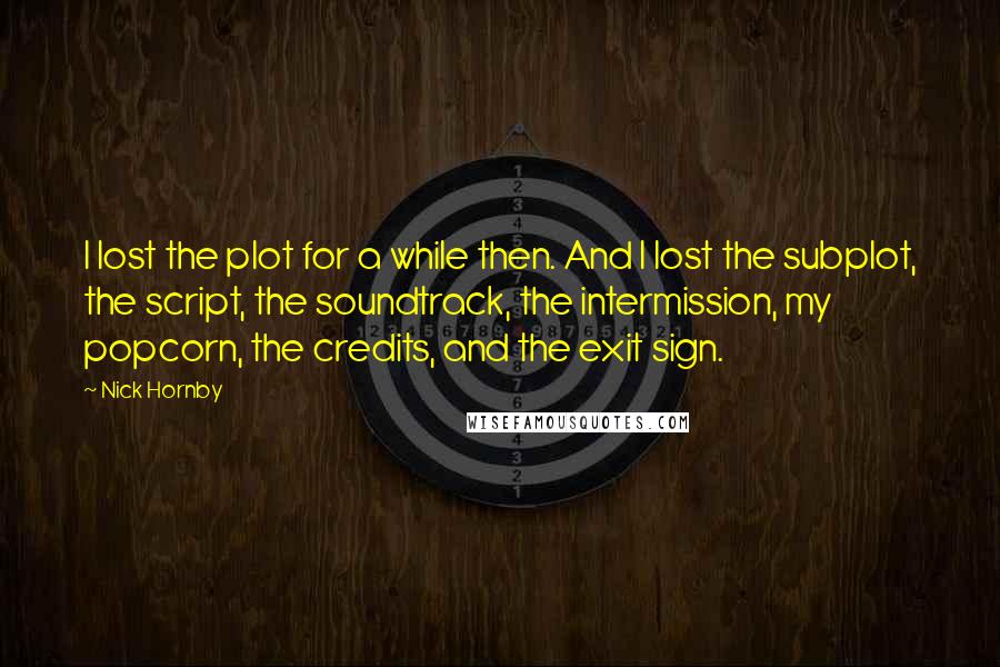 Nick Hornby Quotes: I lost the plot for a while then. And I lost the subplot, the script, the soundtrack, the intermission, my popcorn, the credits, and the exit sign.