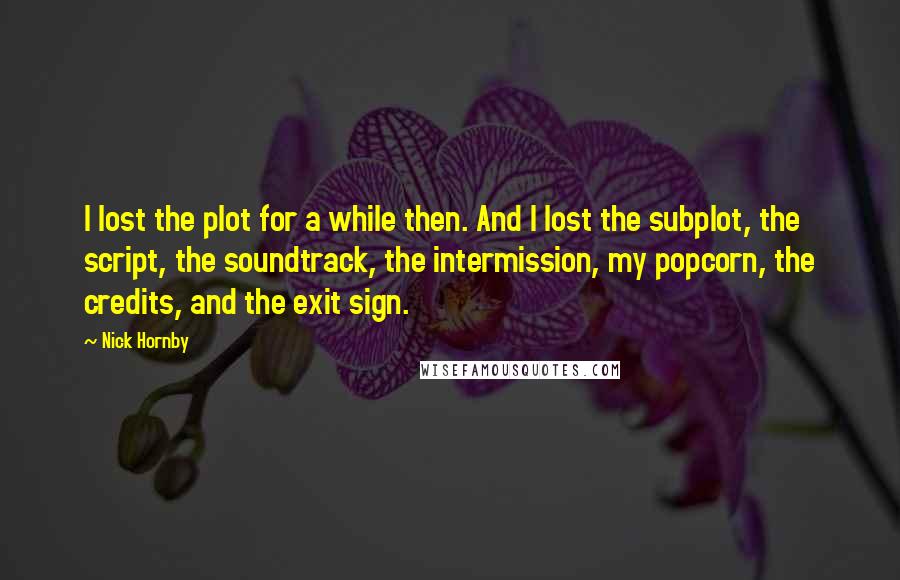 Nick Hornby Quotes: I lost the plot for a while then. And I lost the subplot, the script, the soundtrack, the intermission, my popcorn, the credits, and the exit sign.