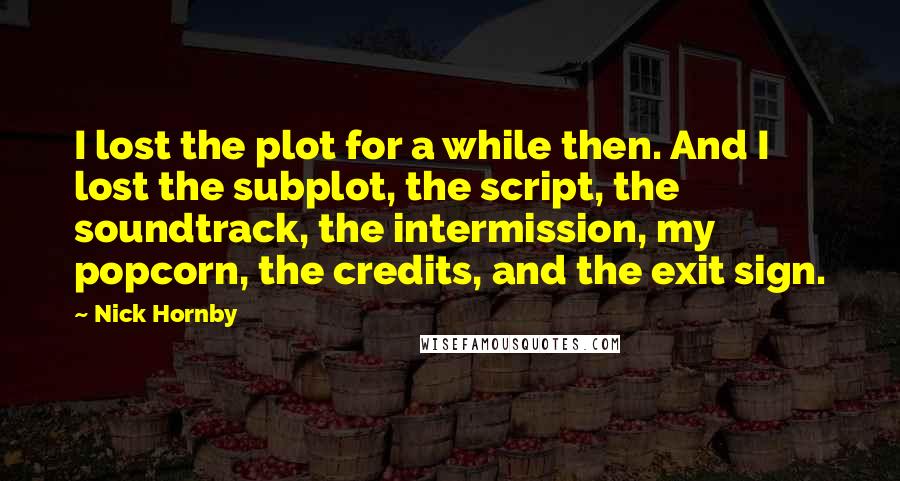 Nick Hornby Quotes: I lost the plot for a while then. And I lost the subplot, the script, the soundtrack, the intermission, my popcorn, the credits, and the exit sign.