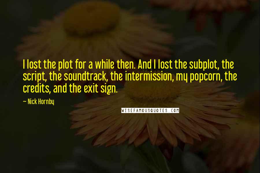 Nick Hornby Quotes: I lost the plot for a while then. And I lost the subplot, the script, the soundtrack, the intermission, my popcorn, the credits, and the exit sign.