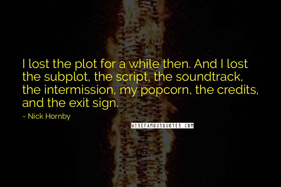 Nick Hornby Quotes: I lost the plot for a while then. And I lost the subplot, the script, the soundtrack, the intermission, my popcorn, the credits, and the exit sign.