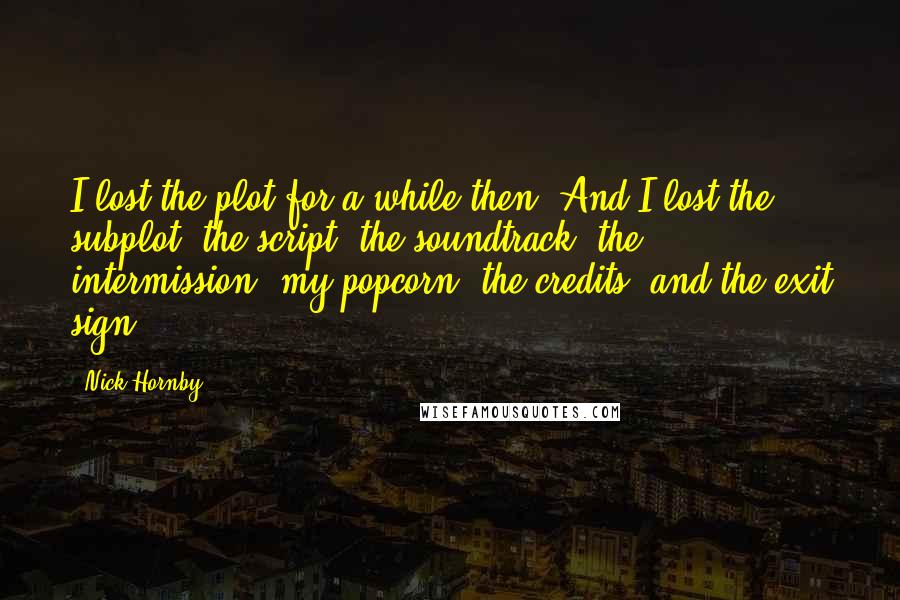 Nick Hornby Quotes: I lost the plot for a while then. And I lost the subplot, the script, the soundtrack, the intermission, my popcorn, the credits, and the exit sign.