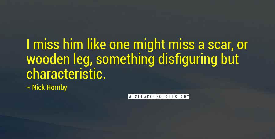 Nick Hornby Quotes: I miss him like one might miss a scar, or wooden leg, something disfiguring but characteristic.