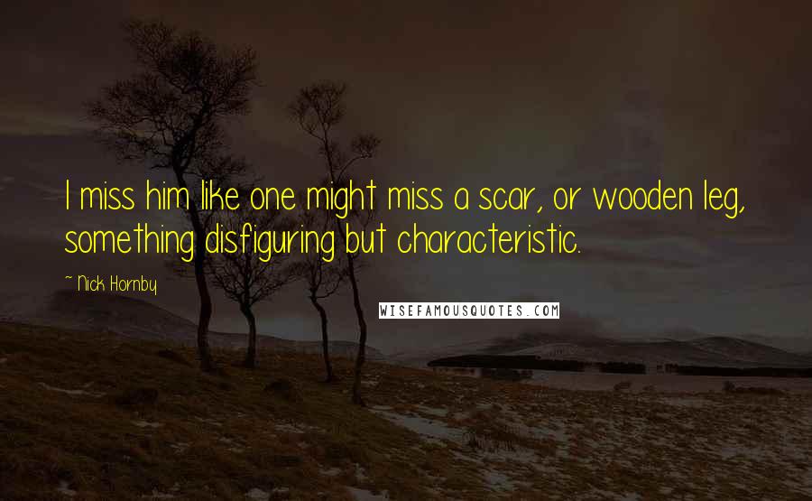 Nick Hornby Quotes: I miss him like one might miss a scar, or wooden leg, something disfiguring but characteristic.