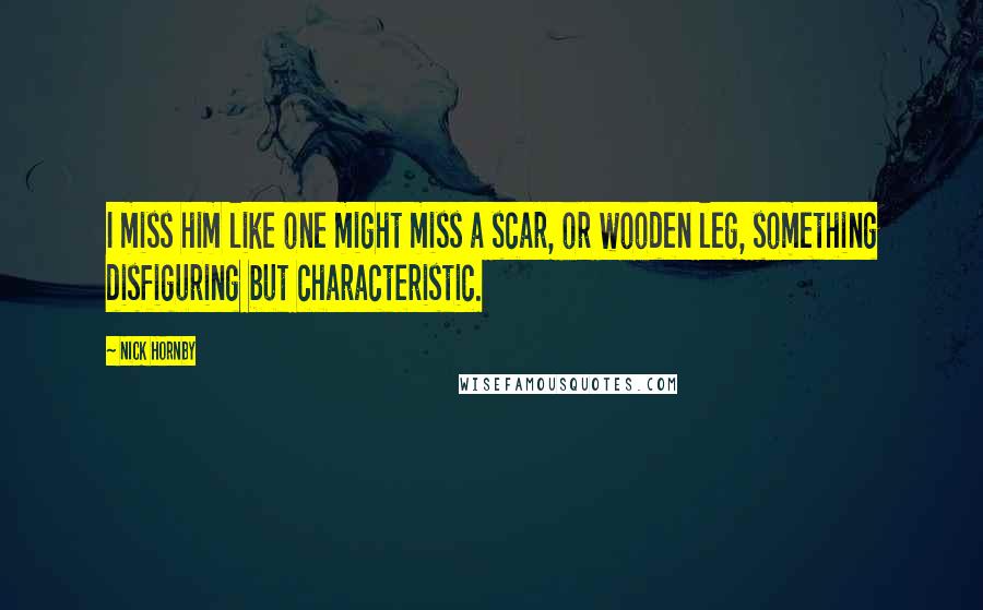 Nick Hornby Quotes: I miss him like one might miss a scar, or wooden leg, something disfiguring but characteristic.