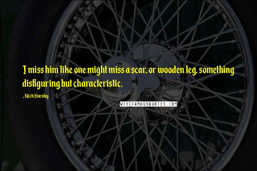 Nick Hornby Quotes: I miss him like one might miss a scar, or wooden leg, something disfiguring but characteristic.
