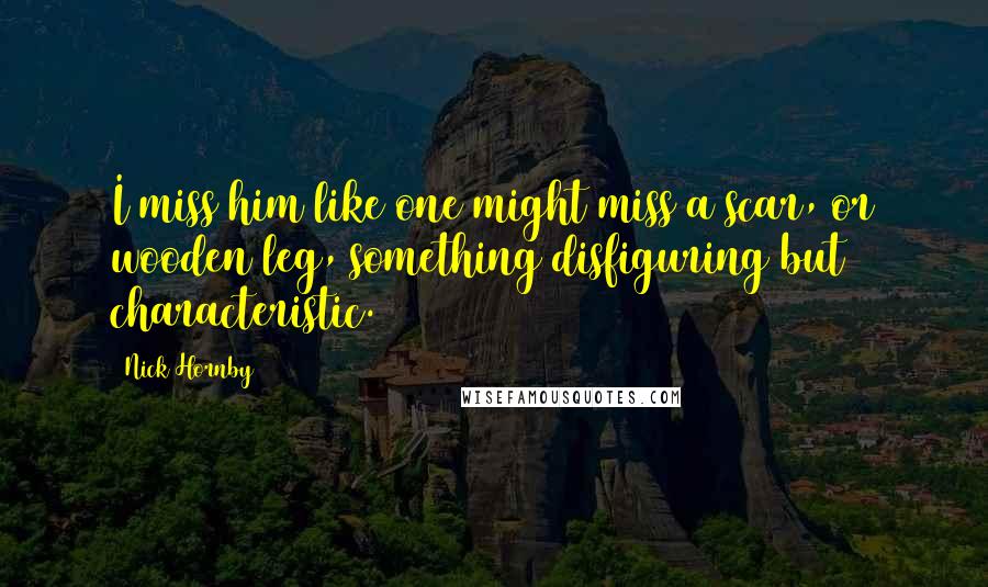 Nick Hornby Quotes: I miss him like one might miss a scar, or wooden leg, something disfiguring but characteristic.