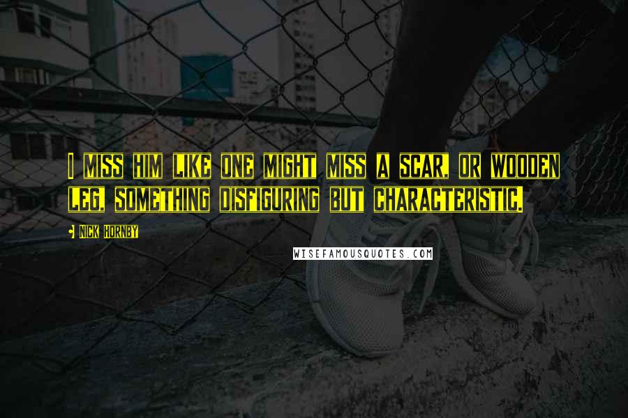 Nick Hornby Quotes: I miss him like one might miss a scar, or wooden leg, something disfiguring but characteristic.